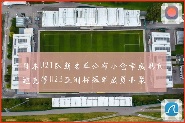 日本U21队新名单公布小仓幸成恩瓦迪克等U23亚洲杯冠军成员齐聚