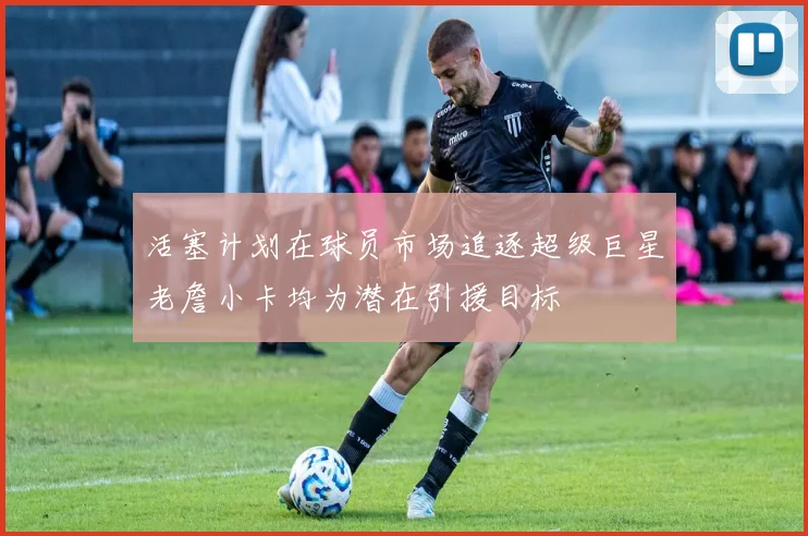 活塞计划在球员市场追逐超级巨星老詹小卡均为潜在引援目标