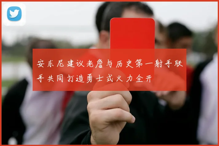 安东尼建议老詹与历史第一射手联手共同打造勇士式火力全开