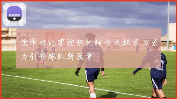 德泽尔比掌控热刺转会大权亲力亲为引领球队新篇章