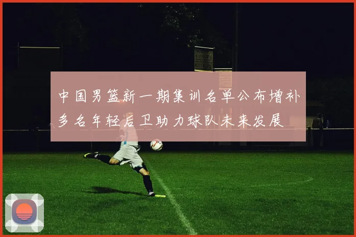 中国男篮新一期集训名单公布增补多名年轻后卫助力球队未来发展