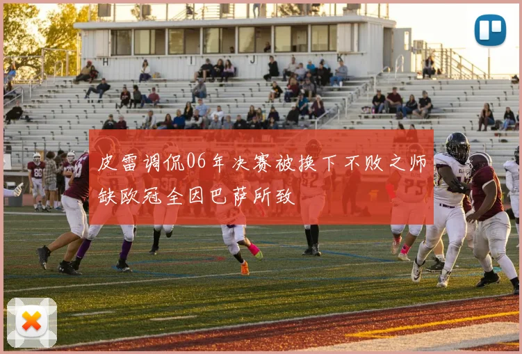 皮雷调侃06年决赛被换下不败之师缺欧冠全因巴萨所致