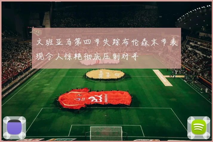 文班亚马第四节失踪布伦森末节表现令人惊艳彻底压制对手