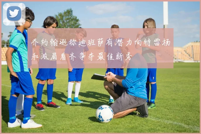 乔约翰逊称迪班萨有潜力向特雷杨和浓眉看齐争夺最佳新秀