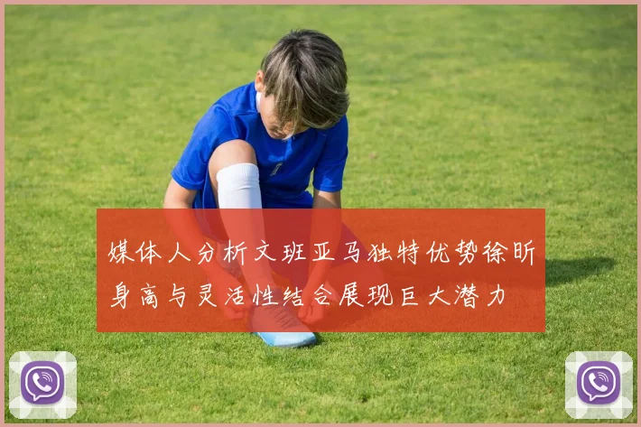 媒体人分析文班亚马独特优势徐昕身高与灵活性结合展现巨大潜力