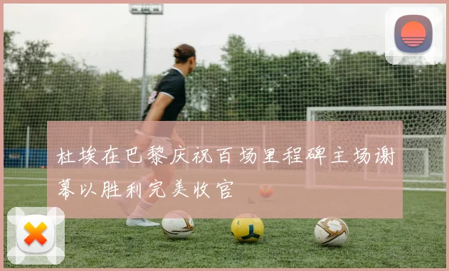 杜埃在巴黎庆祝百场里程碑主场谢幕以胜利完美收官