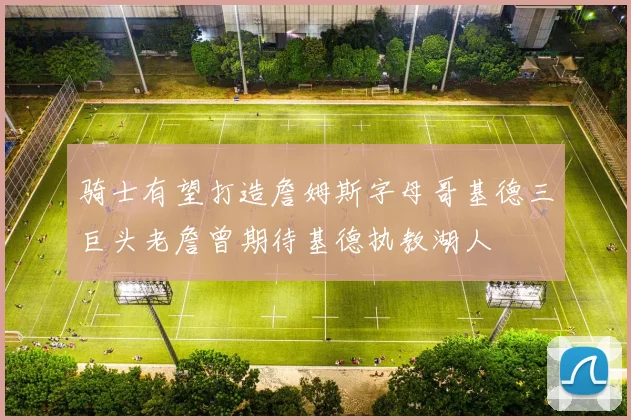 骑士有望打造詹姆斯字母哥基德三巨头老詹曾期待基德执教湖人