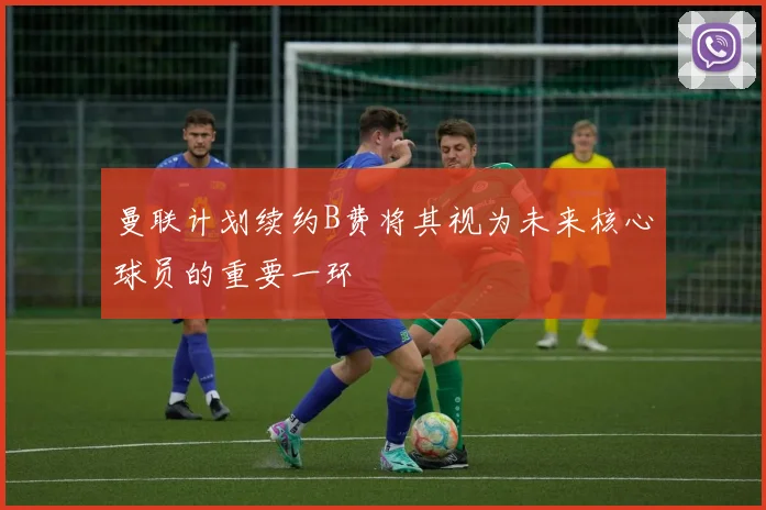曼联计划续约B费将其视为未来核心球员的重要一环